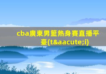 cba廣東男籃熱身賽直播平臺(tái)