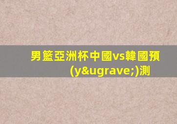 男籃亞洲杯中國vs韓國預(yù)測