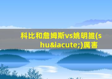 科比和詹姆斯vs姚明誰(shuí)厲害